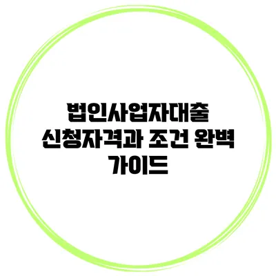 법인사업자대출 신청자격과 조건 완벽 가이드